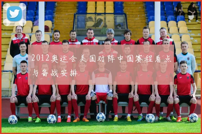 2012奥运会美国对阵中国赛程看点与备战安排