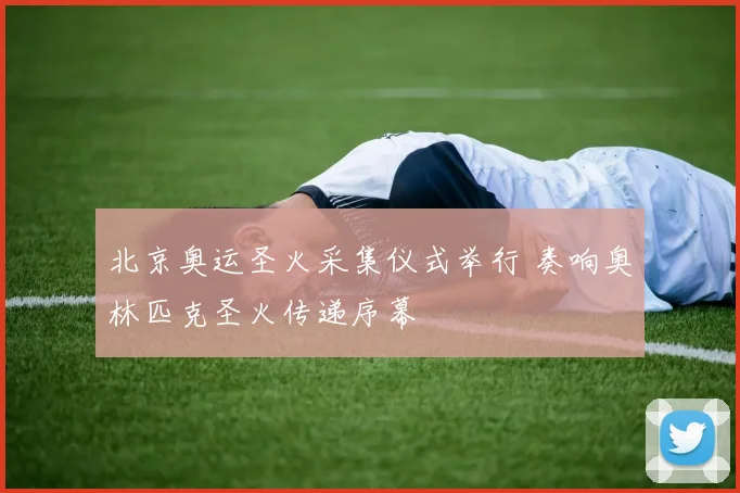 北京奥运圣火采集仪式举行 奏响奥林匹克圣火传递序幕