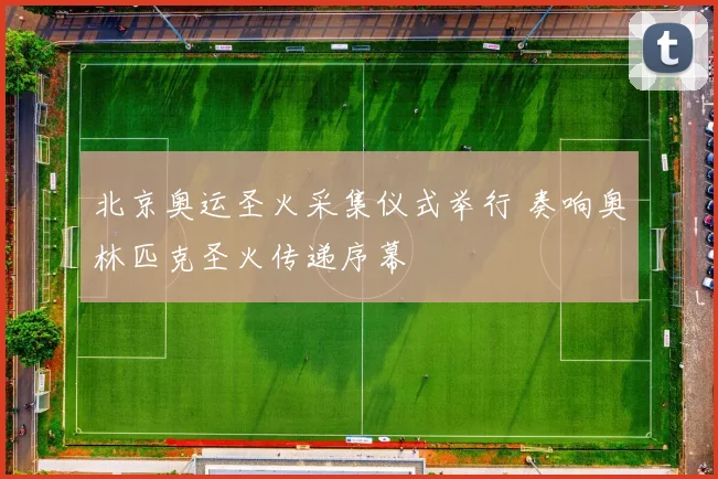 北京奥运圣火采集仪式举行 奏响奥林匹克圣火传递序幕