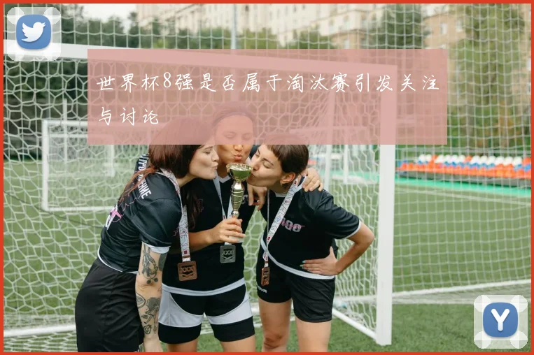 世界杯8强是否属于淘汰赛引发关注与讨论